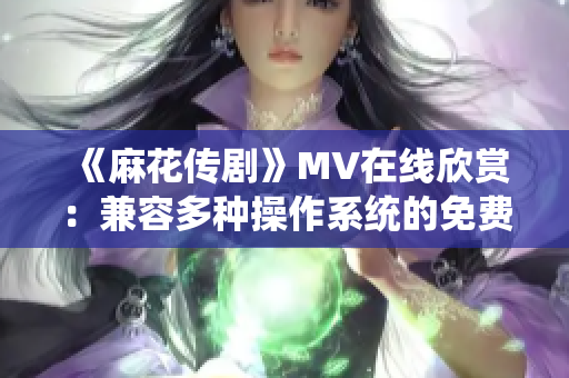 《麻花传剧》MV在线欣赏：兼容多种操作系统的免费播放器优选