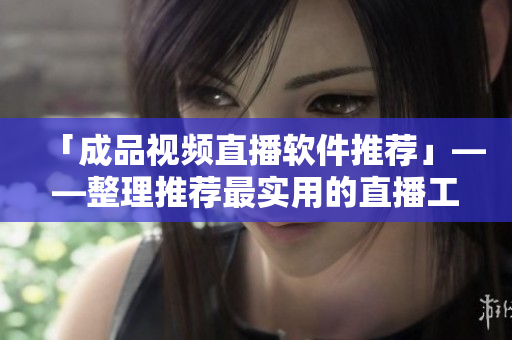 「成品视频直播软件推荐」——整理推荐最实用的直播工具