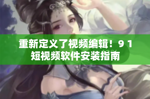 重新定义了视频编辑！9 1短视频软件安装指南