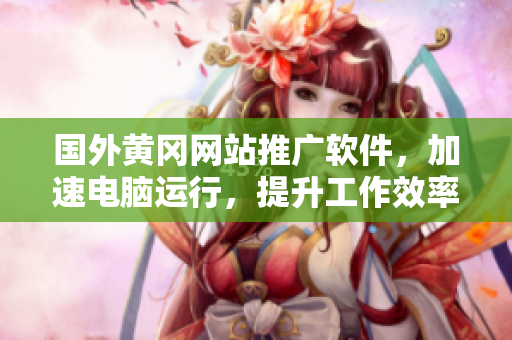 国外黄冈网站推广软件，加速电脑运行，提升工作效率