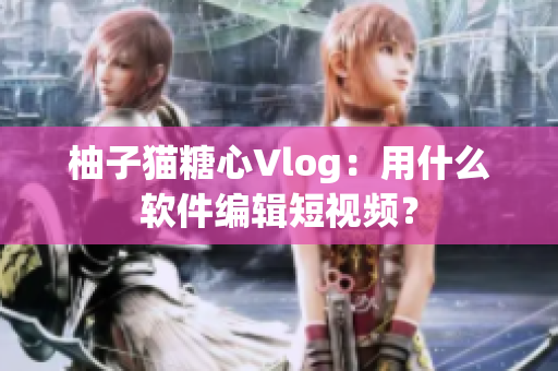 柚子猫糖心Vlog：用什么软件编辑短视频？