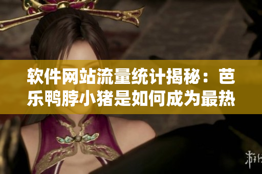 软件网站流量统计揭秘：芭乐鸭脖小猪是如何成为最热门软件之一的