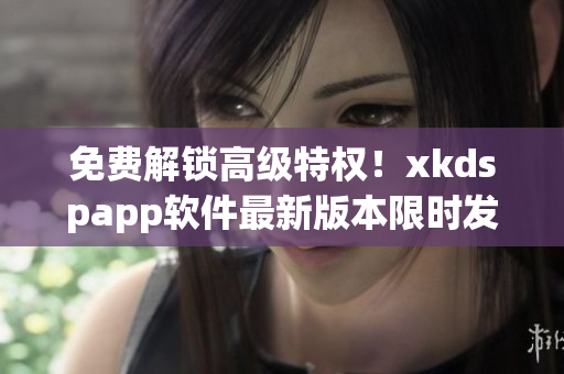 免费解锁高级特权！xkdspapp软件最新版本限时发布