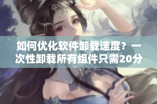 如何优化软件卸载速度？一次性卸载所有组件只需20分钟！