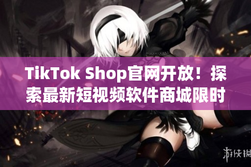 TikTok Shop官网开放！探索最新短视频软件商城限时特惠！