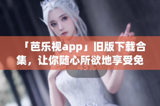 「芭乐视app」旧版下载合集，让你随心所欲地享受免费精彩内容！