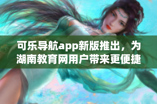 可乐导航app新版推出，为湖南教育网用户带来更便捷使用体验