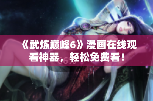 《武炼巅峰6》漫画在线观看神器，轻松免费看！