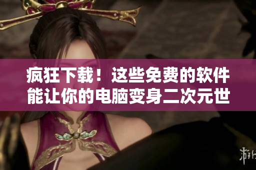 疯狂下载！这些免费的软件能让你的电脑变身二次元世界