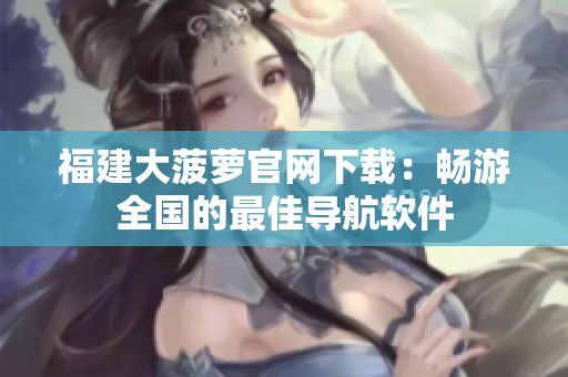 福建大菠萝官网下载：畅游全国的最佳导航软件