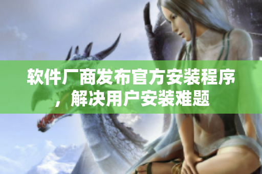 软件厂商发布官方安装程序，解决用户安装难题