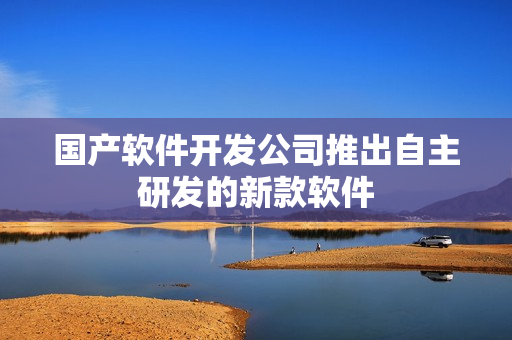 国产软件开发公司推出自主研发的新款软件