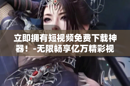 立即拥有短视频免费下载神器！-无限畅享亿万精彩视听