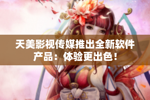 天美影视传媒推出全新软件产品：体验更出色！