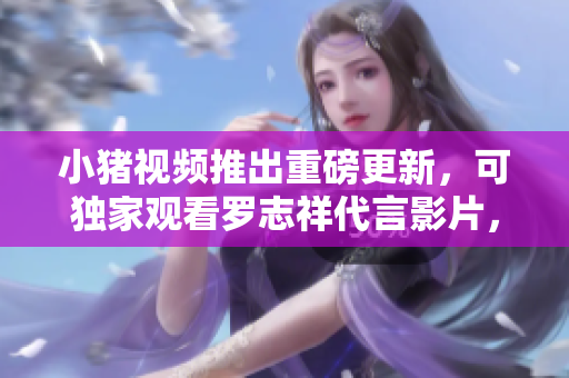 小猪视频推出重磅更新，可独家观看罗志祥代言影片，赶快下载体验吧！