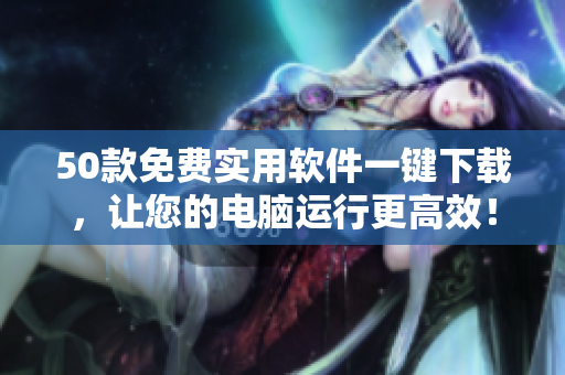 50款免费实用软件一键下载，让您的电脑运行更高效！