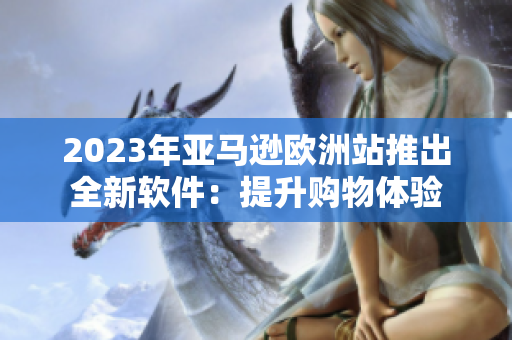 2023年亚马逊欧洲站推出全新软件：提升购物体验