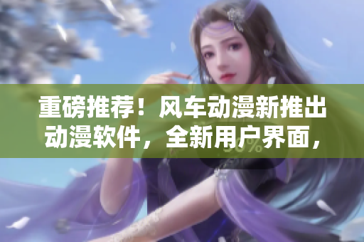 重磅推荐！风车动漫新推出动漫软件，全新用户界面，更多优质资源！