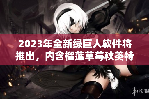 2023年全新绿巨人软件将推出，内含榴莲草莓秋葵特效