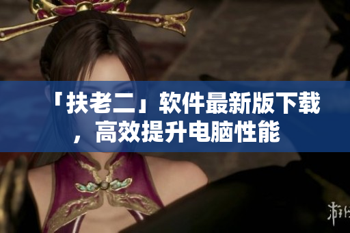 「扶老二」软件最新版下载，高效提升电脑性能
