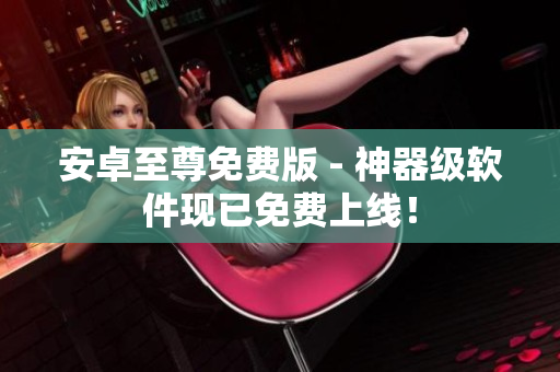 安卓至尊免费版 - 神器级软件现已免费上线！
