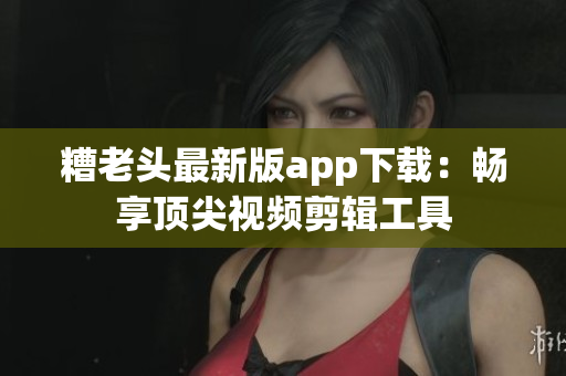 糟老头最新版app下载：畅享顶尖视频剪辑工具