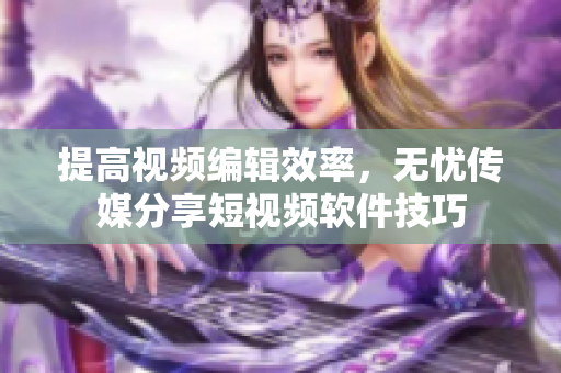 提高视频编辑效率，无忧传媒分享短视频软件技巧