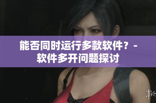 能否同时运行多款软件？-软件多开问题探讨