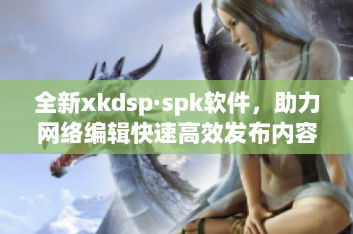 全新xkdsp·spk软件，助力网络编辑快速高效发布内容