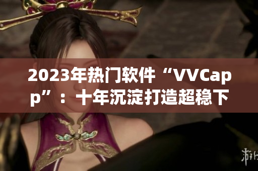 2023年热门软件“VVCapp”：十年沉淀打造超稳下载！