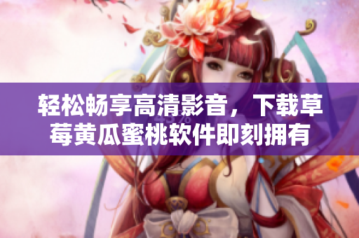 轻松畅享高清影音，下载草莓黄瓜蜜桃软件即刻拥有