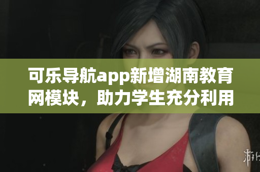 可乐导航app新增湖南教育网模块，助力学生充分利用教育资源