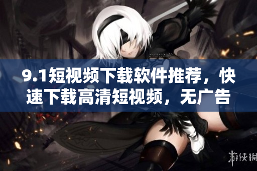9.1短视频下载软件推荐，快速下载高清短视频，无广告免费！