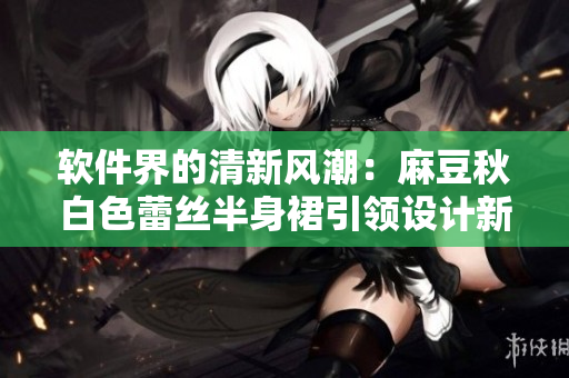 软件界的清新风潮：麻豆秋白色蕾丝半身裙引领设计新趋势