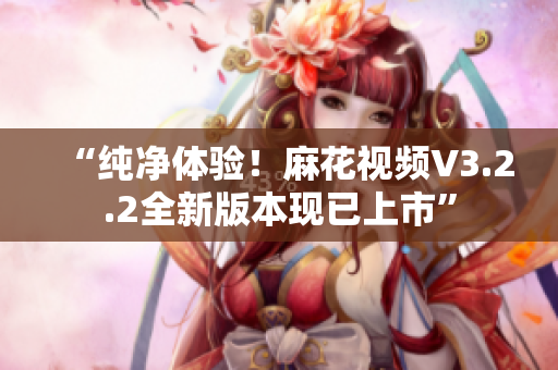 “纯净体验！麻花视频V3.2.2全新版本现已上市”