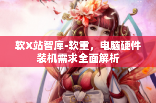 软X站智库-软重，电脑硬件装机需求全面解析