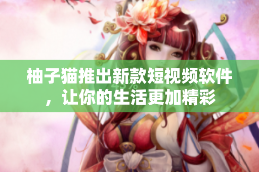 柚子猫推出新款短视频软件，让你的生活更加精彩