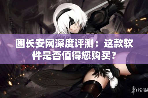 圈长安网深度评测：这款软件是否值得您购买？