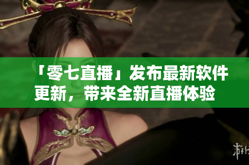 「零七直播」发布最新软件更新，带来全新直播体验