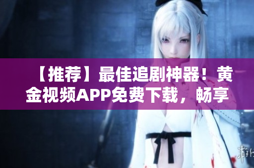 【推荐】最佳追剧神器！黄金视频APP免费下载，畅享高清影视享受