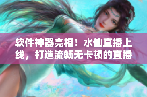 软件神器亮相！水仙直播上线，打造流畅无卡顿的直播体验