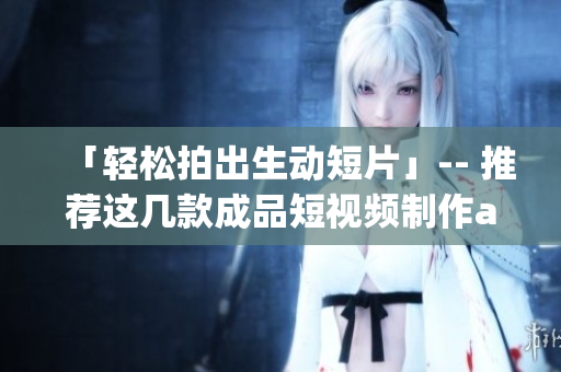 「轻松拍出生动短片」-- 推荐这几款成品短视频制作app