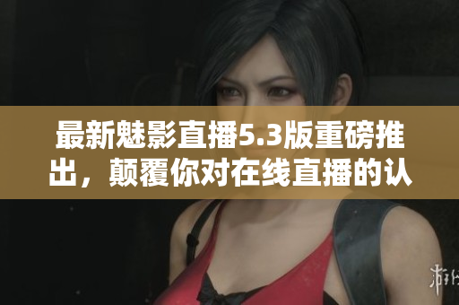 最新魅影直播5.3版重磅推出，颠覆你对在线直播的认知！
