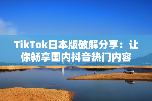TikTok日本版破解分享：让你畅享国内抖音热门内容