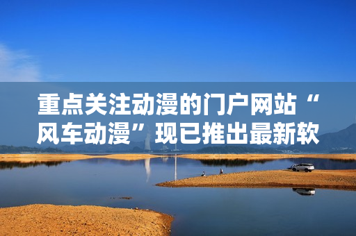 重点关注动漫的门户网站“风车动漫”现已推出最新软件版！