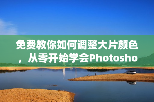 免费教你如何调整大片颜色，从零开始学会Photoshop软件操作！