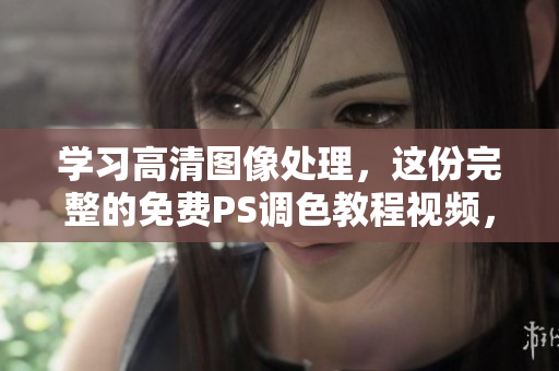 学习高清图像处理，这份完整的免费PS调色教程视频，带你轻松搞定！
