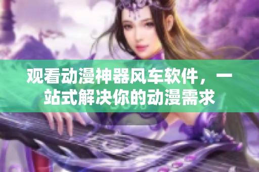 观看动漫神器风车软件，一站式解决你的动漫需求