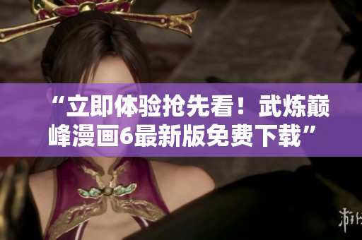 “立即体验抢先看！武炼巅峰漫画6最新版免费下载”