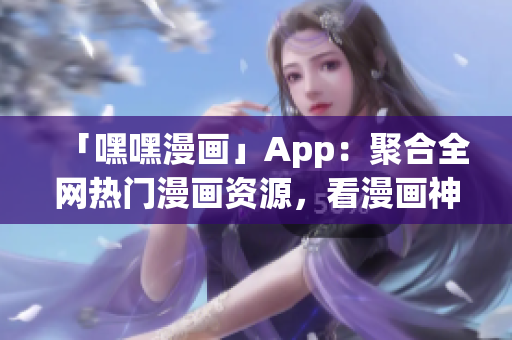 「嘿嘿漫画」App：聚合全网热门漫画资源，看漫画神器来啦！